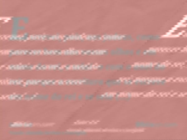 Escrevei, pois, aos judeus, como parecer bem aos vossos olhos e em nome do rei, e selai-o com o anel do rei; porque a escritura que se escreve em nome do rei e 