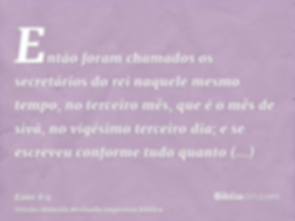 Então foram chamados os secretários do rei naquele mesmo tempo, no terceiro mês, que é o mês de sivã, no vigésimo terceiro dia; e se escreveu conforme tudo quan