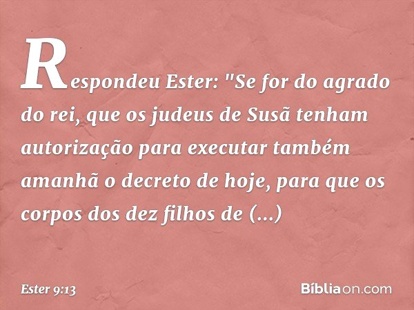 Respondeu Ester: "Se for do agrado do rei, que os judeus de Susã tenham autorização para executar também amanhã o decreto de hoje, para que os corpos dos dez fi