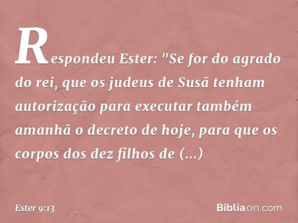 Respondeu Ester: "Se for do agrado do rei, que os judeus de Susã tenham autorização para executar também amanhã o decreto de hoje, para que os corpos dos dez fi