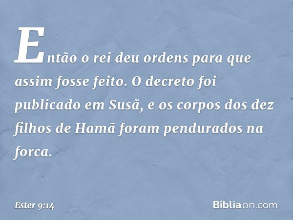 Então o rei deu ordens para que assim fosse feito. O decreto foi publicado em Susã, e os corpos dos dez filhos de Hamã foram pen­durados na forca. -- Ester 9:14