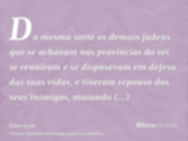 Da mesma sorte os demais judeus que se achavam nas províncias do rei se reuniram e se dispuseram em defesa das suas vidas, e tiveram repouso dos seus inimigos, 