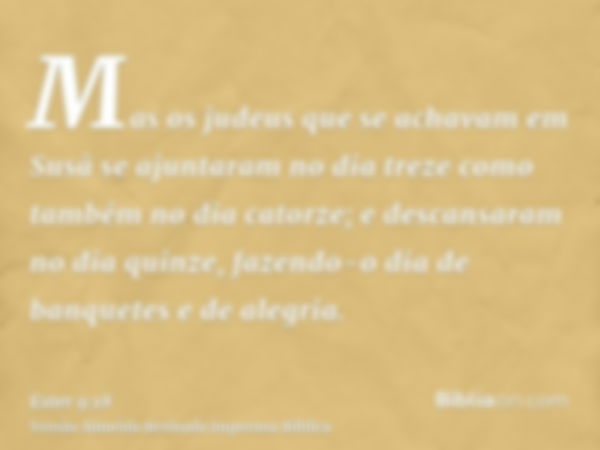 Mas os judeus que se achavam em Susã se ajuntaram no dia treze como também no dia catorze; e descansaram no dia quinze, fazendo-o dia de banquetes e de alegria.