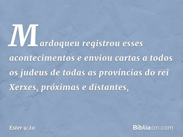 Mardoqueu registrou esses aconteci­mentos e enviou cartas a todos os judeus de todas as províncias do rei Xerxes, próximas e distantes, -- Ester 9:20