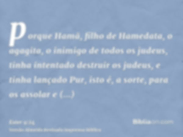 porque Hamã, filho de Hamedata, o agagita, o inimigo de todos os judeus, tinha intentado destruir os judeus, e tinha lançado Pur, isto é, a sorte, para os assol