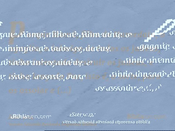 porque Hamã, filho de Hamedata, o agagita, o inimigo de todos os judeus, tinha intentado destruir os judeus, e tinha lançado Pur, isto é, a sorte, para os assol
