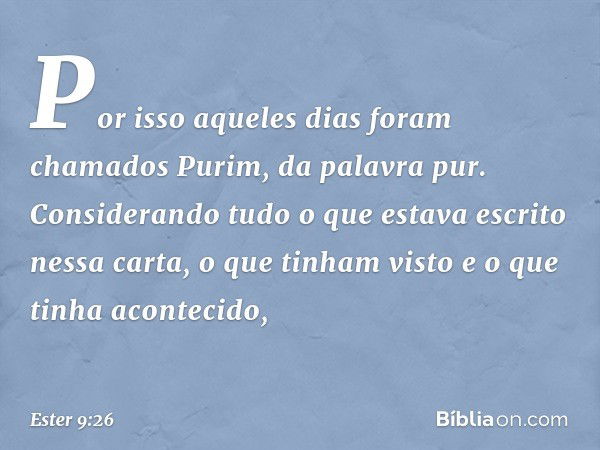 Por isso aqueles dias foram chamados Purim, da palavra pur. Considerando tudo o que estava escrito nessa carta, o que tinham visto e o que tinha acontecido, -- 