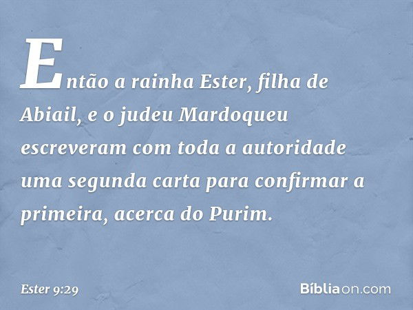 Então a rainha Ester, filha de Abiail, e o judeu Mardoqueu escreveram com toda a autoridade uma segunda carta para confirmar a primeira, acerca do Purim. -- Est