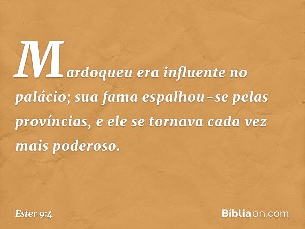 Mardoqueu era influente no palácio; sua fama espalhou-se pelas províncias, e ele se tornava cada vez mais poderoso. -- Ester 9:4