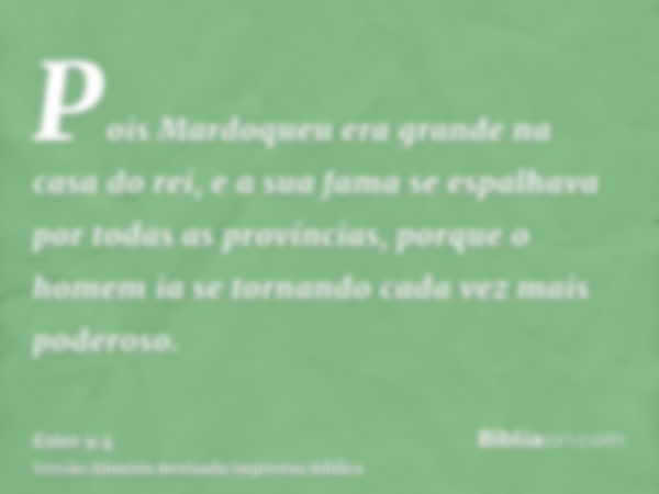 Pois Mardoqueu era grande na casa do rei, e a sua fama se espalhava por todas as províncias, porque o homem ia se tornando cada vez mais poderoso.