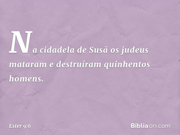 Na cidadela de Susã os judeus mataram e destruíram quinhentos homens. -- Ester 9:6