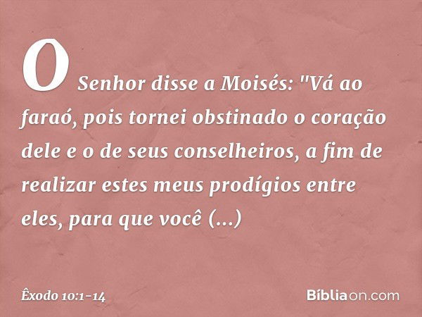 O Senhor disse a Moisés: "Vá ao faraó, pois tornei obstinado o coração dele e o de seus conselheiros, a fim de realizar estes meus prodígios entre eles, para qu