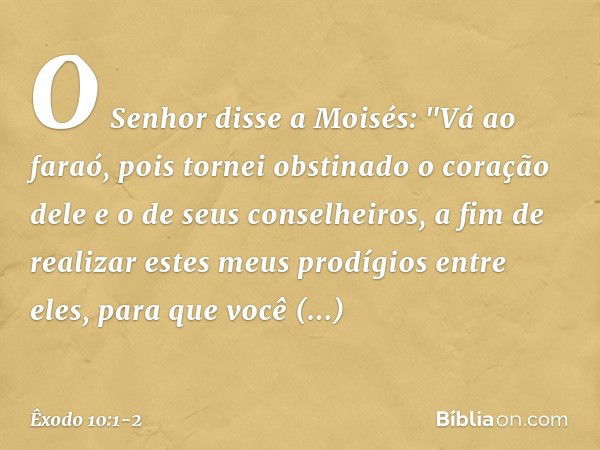 O Senhor disse a Moisés: "Vá ao faraó, pois tornei obstinado o coração dele e o de seus conselheiros, a fim de realizar estes meus prodígios entre eles, para qu