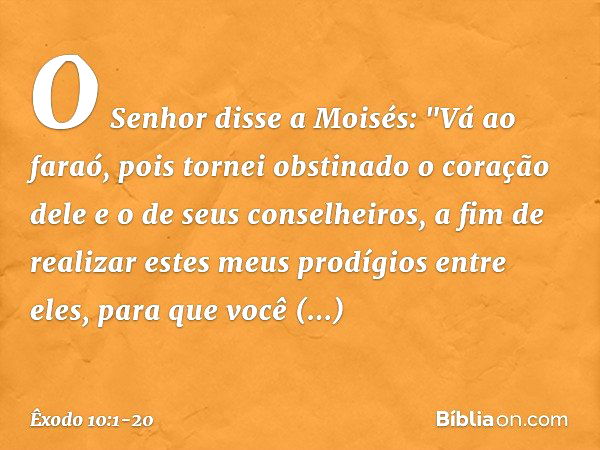 O Senhor disse a Moisés: "Vá ao faraó, pois tornei obstinado o coração dele e o de seus conselheiros, a fim de realizar estes meus prodígios entre eles, para qu