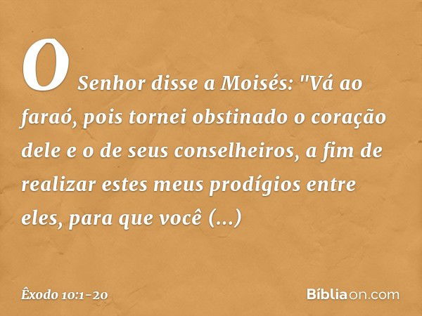 O Senhor disse a Moisés: "Vá ao faraó, pois tornei obstinado o coração dele e o de seus conselheiros, a fim de realizar estes meus prodígios entre eles, para qu