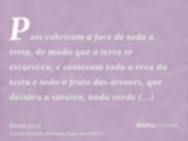 Pois cobriram a face de toda a terra, de modo que a terra se escureceu; e comeram toda a erva da terra e todo o fruto das árvores, que deixara a saraiva; nada v