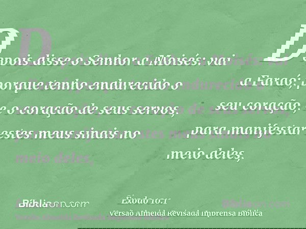Depois disse o Senhor a Moisés: vai a Faraó; porque tenho endurecido o seu coração, e o coração de seus servos, para manifestar estes meus sinais no meio deles,