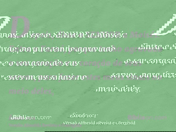 Depois, disse o SENHOR a Moisés: Entra a Faraó, porque tenho agravado o seu coração e o coração de seus servos, para fazer estes meus sinais no meio deles,