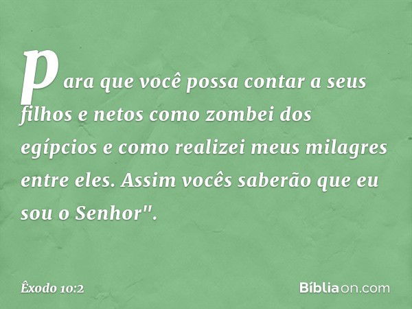 para que você possa contar a seus filhos e netos como zombei dos egípcios e como realizei meus milagres entre eles. Assim vocês saberão que eu sou o Senhor". --