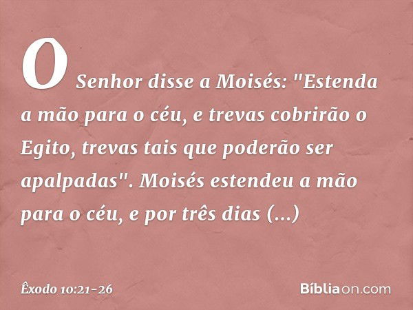 O Senhor disse a Moisés: "Estenda a mão para o céu, e trevas cobrirão o Egito, trevas tais que poderão ser apalpadas". Moisés esten­deu a mão para o céu, e por 