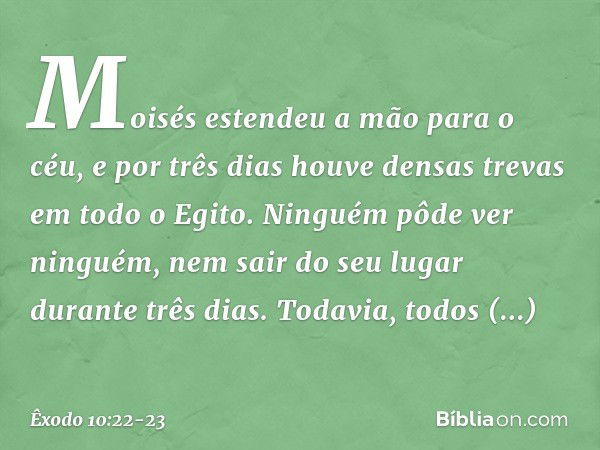 Moisés esten­deu a mão para o céu, e por três dias houve den­sas trevas em todo o Egito. Ninguém pôde ver ninguém, nem sair do seu lugar durante três dias. Toda