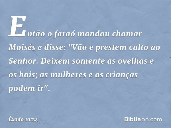 Então o faraó mandou chamar Moisés e disse: "Vão e prestem culto ao Senhor. Dei­xem somente as ovelhas e os bois; as mulheres e as crianças podem ir". -- Êxodo 