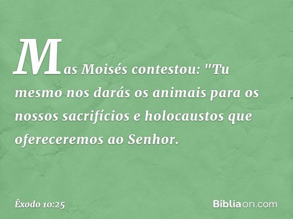 Mas Moisés contestou: "Tu mesmo nos darás os animais para os nossos sacrifícios e holocaustos que ofereceremos ao Senhor. -- Êxodo 10:25