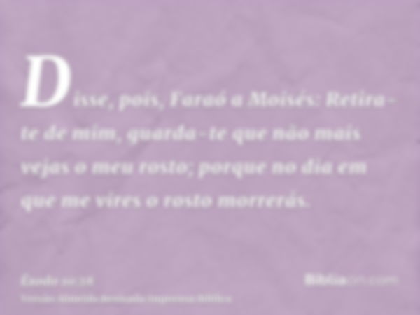 Disse, pois, Faraó a Moisés: Retira-te de mim, guarda-te que não mais vejas o meu rosto; porque no dia em que me vires o rosto morrerás.