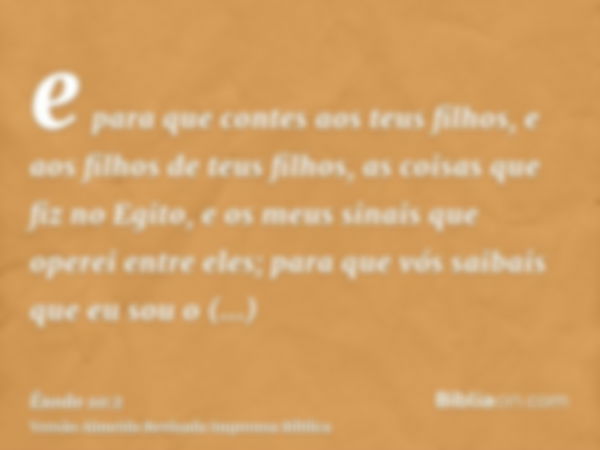 e para que contes aos teus filhos, e aos filhos de teus filhos, as coisas que fiz no Egito, e os meus sinais que operei entre eles; para que vós saibais que eu 