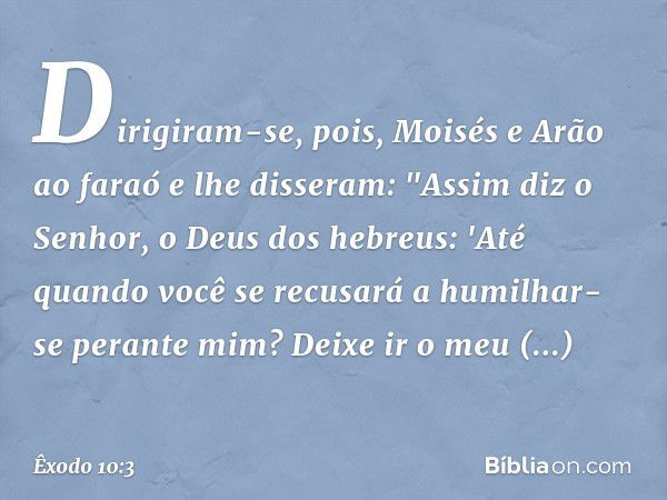 Dirigiram-se, pois, Moisés e Arão ao faraó e lhe disseram: "Assim diz o Senhor, o Deus dos hebreus: 'Até quando você se recusará a humilhar-se perante mim? Deix