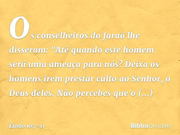 Os conselheiros do faraó lhe disseram: "Até quando este homem será uma ameaça para nós? Deixa os homens irem prestar culto ao Senhor, o Deus deles. Não percebes