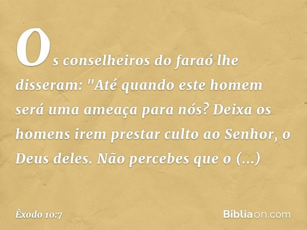 Os conselheiros do faraó lhe disseram: "Até quando este homem será uma ameaça para nós? Deixa os homens irem prestar culto ao Senhor, o Deus deles. Não percebes