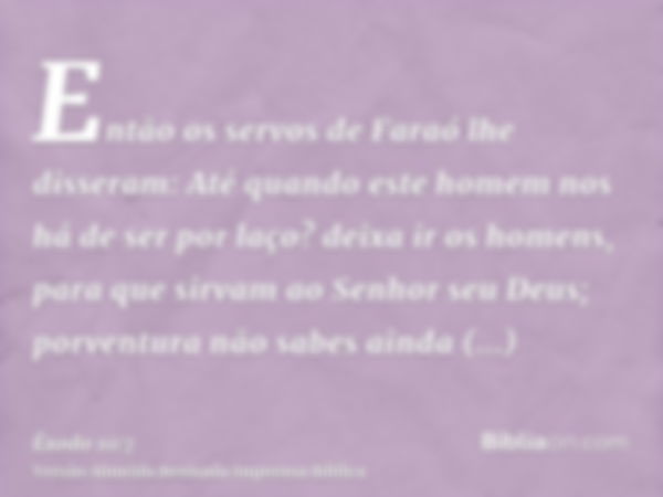 Então os servos de Faraó lhe disseram: Até quando este homem nos há de ser por laço? deixa ir os homens, para que sirvam ao Senhor seu Deus; porventura não sabe