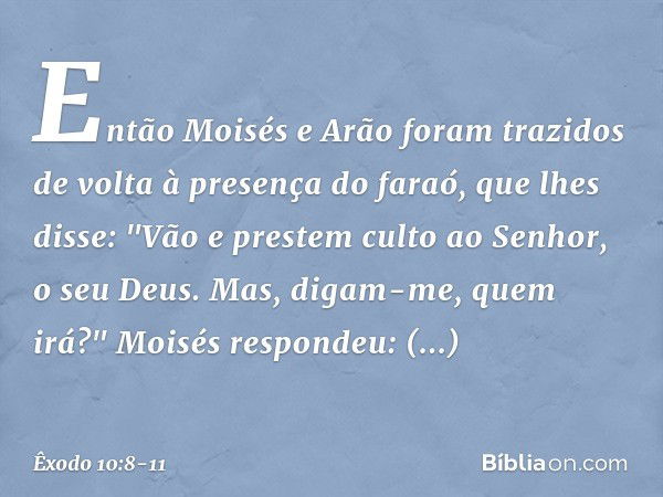 Então Moisés e Arão foram trazidos de volta à presença do faraó, que lhes disse: "Vão e prestem culto ao Senhor, o seu Deus. Mas, digam-me, quem irá?" Moisés re