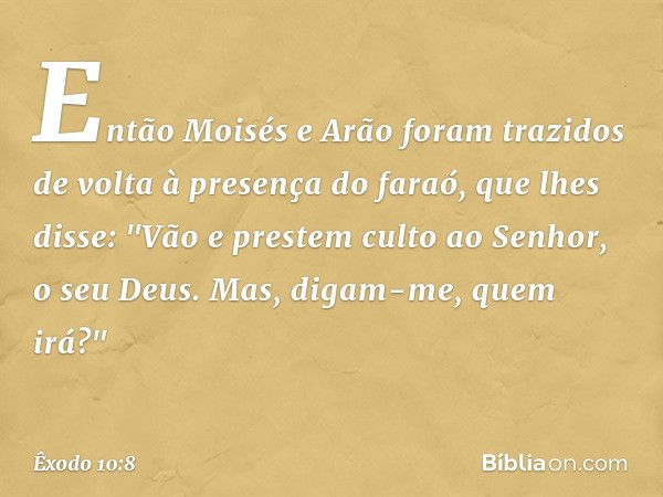 Então Moisés e Arão foram trazidos de volta à presença do faraó, que lhes disse: "Vão e prestem culto ao Senhor, o seu Deus. Mas, digam-me, quem irá?" -- Êxodo 