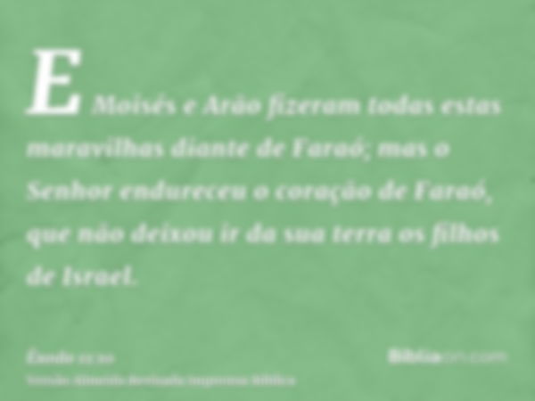 E Moisés e Arão fizeram todas estas maravilhas diante de Faraó; mas o Senhor endureceu o coração de Faraó, que não deixou ir da sua terra os filhos de Israel.