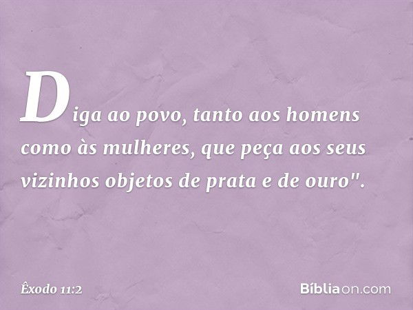 Diga ao povo, tanto aos homens como às mu­lheres, que peça aos seus vizinhos objetos de prata e de ouro". -- Êxodo 11:2