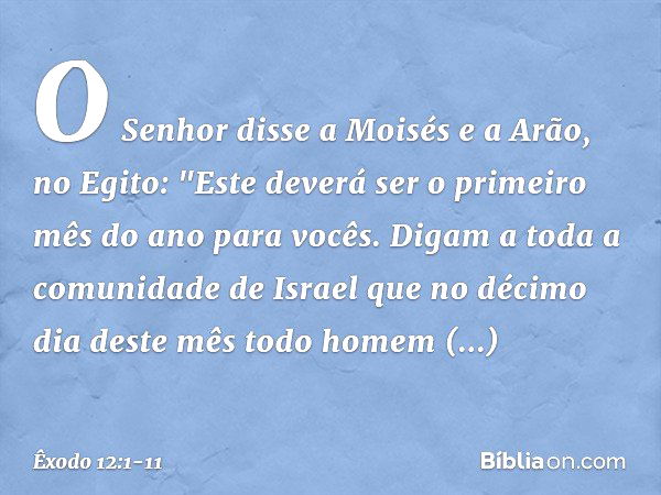 O Senhor disse a Moisés e a Arão, no Egito: "Este deverá ser o primeiro mês do ano para vocês. Digam a toda a comunidade de Israel que no décimo dia deste mês t