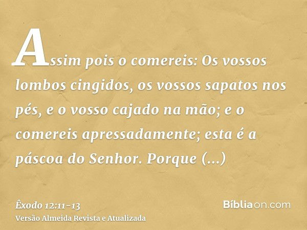 Assim pois o comereis: Os vossos lombos cingidos, os vossos sapatos nos pés, e o vosso cajado na mão; e o comereis apressadamente; esta é a páscoa do Senhor.Por