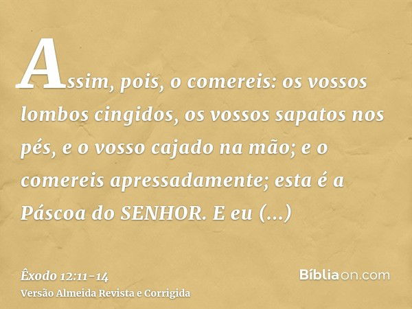 Assim, pois, o comereis: os vossos lombos cingidos, os vossos sapatos nos pés, e o vosso cajado na mão; e o comereis apressadamente; esta é a Páscoa do SENHOR.E