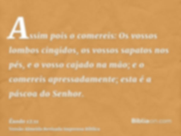 Assim pois o comereis: Os vossos lombos cingidos, os vossos sapatos nos pés, e o vosso cajado na mão; e o comereis apressadamente; esta é a páscoa do Senhor.