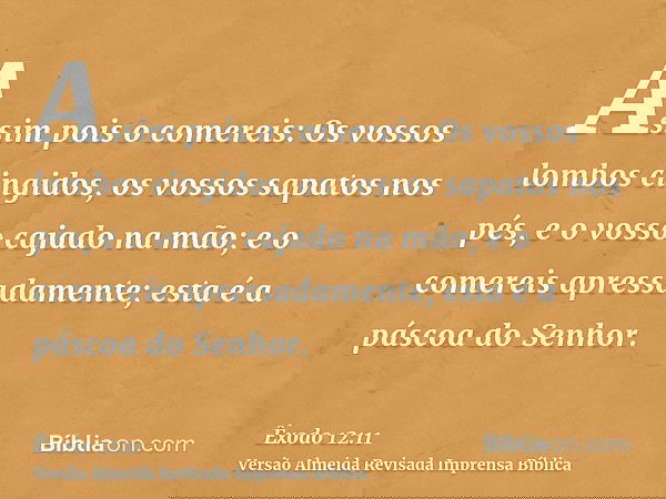 Assim pois o comereis: Os vossos lombos cingidos, os vossos sapatos nos pés, e o vosso cajado na mão; e o comereis apressadamente; esta é a páscoa do Senhor.