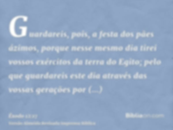 Guardareis, pois, a festa dos pães ázimos, porque nesse mesmo dia tirei vossos exércitos da terra do Egito; pelo que guardareis este dia através das vossas gera