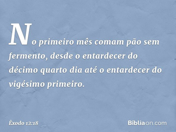 No primeiro mês comam pão sem fermento, desde o entardecer do décimo quarto dia até o entardecer do vigésimo primeiro. -- Êxodo 12:18