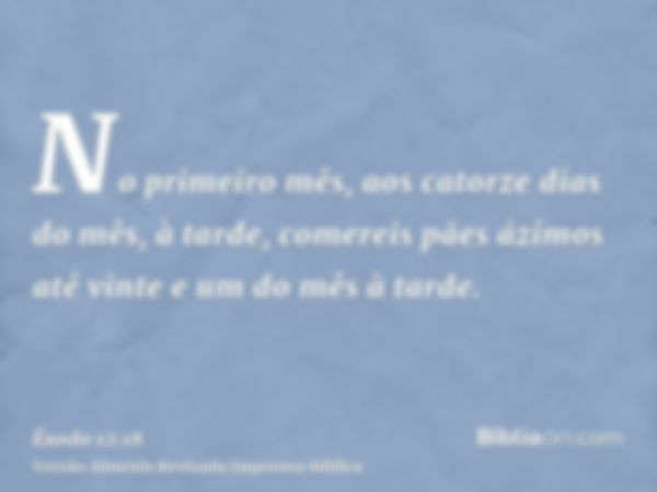 No primeiro mês, aos catorze dias do mês, à tarde, comereis pães ázimos até vinte e um do mês à tarde.