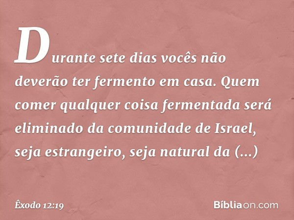 Du­rante sete dias vocês não deverão ter fermento em casa. Quem comer qualquer coisa fermenta­da será eliminado da comunidade de Israel, seja estrangeiro, seja 