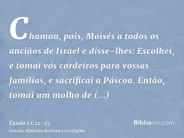 Chamou, pois, Moisés a todos os anciãos de Israel e disse-lhes: Escolhei, e tomai vós cordeiros para vossas famílias, e sacrificai a Páscoa.Então, tomai um molh