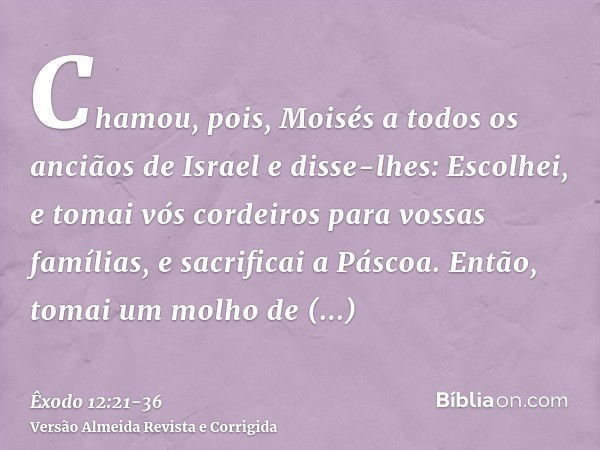 Chamou, pois, Moisés a todos os anciãos de Israel e disse-lhes: Escolhei, e tomai vós cordeiros para vossas famílias, e sacrificai a Páscoa.Então, tomai um molh