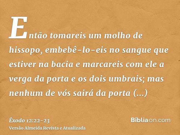 Então tomareis um molho de hissopo, embebê-lo-eis no sangue que estiver na bacia e marcareis com ele a verga da porta e os dois umbrais; mas nenhum de vós sairá