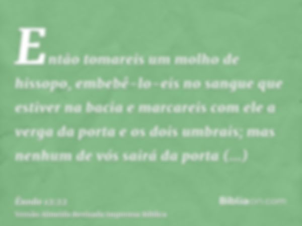 Então tomareis um molho de hissopo, embebê-lo-eis no sangue que estiver na bacia e marcareis com ele a verga da porta e os dois umbrais; mas nenhum de vós sairá